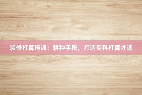 装修打算培训：耕种手段，打造专科打算才调