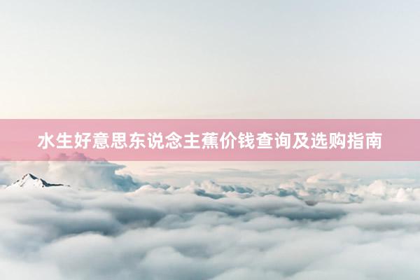 水生好意思东说念主蕉价钱查询及选购指南