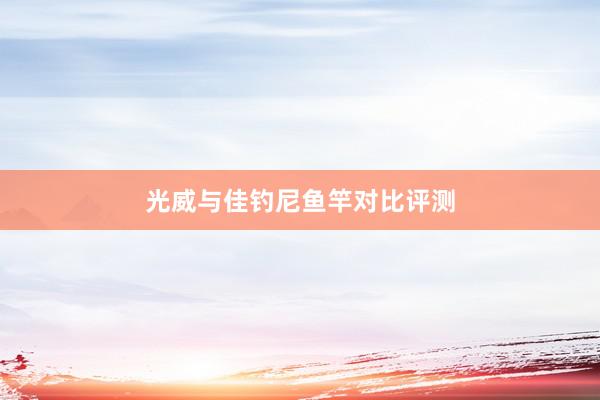 光威与佳钓尼鱼竿对比评测